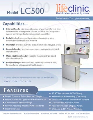 LC500LC500Model
PeripheralInputPorts:InfraredandUSB(standard&mini)
forinterfacingwithpersonalhealthdevices
MagneticStripeReader:supportsmagneticstripebased
identiﬁcationcards
BarcodeReader:providesconvenientemployee/loyaltycard
identiﬁcation
Oximeter:providesreal-timeevaluationofbloodoxygenlevels
BodyFat:bodycompositionmeasuredaccuratelyusing
noninvasivebioimpedancemethod
InternetReady:easyintegrationintoanynetworkforreal-time
collectionandmanagementofdata,orutilizetheGroup-Stat
systemforincreaseddatamanagementcapabilities
Capabilities...
BloodPressure,PulseRateandWeight
FullyAutomatedUpperArmPressureCuff
OscillometricMethodology
ProvenAccuracyMeetsAAMIStandards
ElectronicScale
10.4”TouchscreenLCDDisplay
WheelchairAccessibility(Optional)
InteractiveHealthInformationScreens
Color-codedResultsCharts
FourInformationDisplayPanels
Optional2.25”PrinterAvailable
Features
TocontactaLifeclinicrepresentativeinyourarea,call:800.543.2850
www.lifeclinic.com
LifeclinicInternational,Inc. 4032BlackburnLane Burtonsville,MD20866 Phone:301.476.9888 Fax:301.476.9388
©2009LifeclinicInternational,Inc.
BetterHealthThroughAwareness®
 