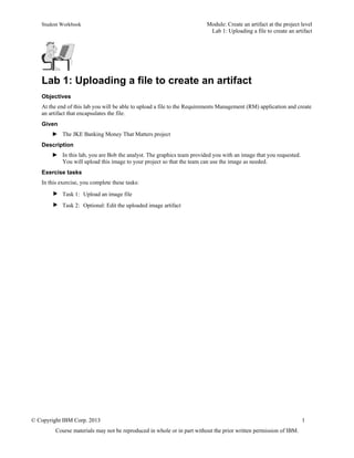 Student Workbook Module: Create an artifact at the project level
Lab 1: Uploading a file to create an artifact
© Copyright IBM Corp. 2013 1
Course materials may not be reproduced in whole or in part without the prior written permission of IBM.
Lab 1: Uploading a file to create an artifact
Objectives
At the end of this lab you will be able to upload a file to the Requirements Management (RM) application and create
an artifact that encapsulates the file.
Given
► The JKE Banking Money That Matters project
Description
► In this lab, you are Bob the analyst. The graphics team provided you with an image that you requested.
You will upload this image to your project so that the team can use the image as needed.
Exercise tasks
In this exercise, you complete these tasks:
 Task 1: Upload an image file
 Task 2: Optional: Edit the uploaded image artifact
 