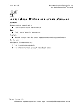 Student Workbook Module: Create an artifact at the project level
Lab 2: Creating requirements information
© Copyright IBM Corp. 2013 1
Course materials may not be reproduced in whole or in part without the prior written permission of IBM.
Lab 2: Optional: Creating requirements information
Objectives
At the end of this lab you will be able to:
► Create requirements artifacts at the project level
Given
► The JKE Banking Money That Matters project
Description
► In this lab, you log in as Bob. You continue to populate the project with requirements artifacts.
Exercise tasks
In this exercise, you complete these tasks:
 Task 1: Create a requirement artifact
 Task 2: Create requirements by using the one-click create feature
 