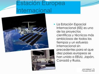 Estación Europea
Internacional
 La Estación Espacial
Internacional (ISS) es uno
de los proyectos
científicos y técnicos más
ambiciosos de todos los
tiempos y un esfuerzo
internacional sin
precedentes para el que
diez países europeos se
han unido a EEUU, Japón,
Canadá y Rusia.
LOS PANDAS” 1°I.
7 de enero del 2015.
 