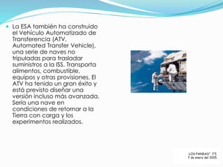  La ESA también ha construido
el Vehículo Automatizado de
Transferencia (ATV,
Automated Transfer Vehicle),
una serie de naves no
tripuladas para trasladar
suministros a la ISS. Transporta
alimentos, combustible,
equipos y otras provisiones. El
ATV ha tenido un gran éxito y
está previsto diseñar una
versión incluso más avanzada.
Sería una nave en
condiciones de retornar a la
Tierra con carga y los
experimentos realizados.
LOS PANDAS” 1°I.
7 de enero del 2015.
 