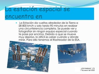 La estación espacial se
encuentra en
 La Estación da vueltas alrededor de la Tierra a
28 800 km/h y solo tarda 90 minutos en realizar
una circunferencia completa. Se puede ver y
fotografiar sin ningún equipo especial cuando
te pase por encima. Debido a que se mueve
muy deprisa, lo difícil es saber cuándo y dónde
mirar. Para ello tenemos el Rastreador de la ESA.
LOS PANDAS” 1°I.
7 de enero del 2015.
 