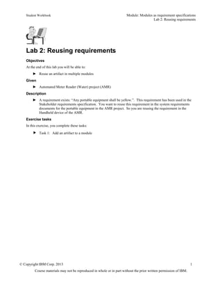 Student Workbook Module: Modules as requirement specifications
Lab 2: Reusing requirements
© Copyright IBM Corp. 2013 1
Course materials may not be reproduced in whole or in part without the prior written permission of IBM.
Lab 2: Reusing requirements
Objectives
At the end of this lab you will be able to:
► Reuse an artifact in multiple modules
Given
► Automated Meter Reader (Water) project (AMR)
Description
► A requirement exists: “Any portable equipment shall be yellow.”. This requirement has been used in the
Stakeholder requirements specification. You want to reuse this requirement in the system requirements
documents for the portable equipment in the AMR project. So you are reusing the requirement in the
Handheld device of the AMR.
Exercise tasks
In this exercise, you complete these tasks:
 Task 1: Add an artifact to a module
 
