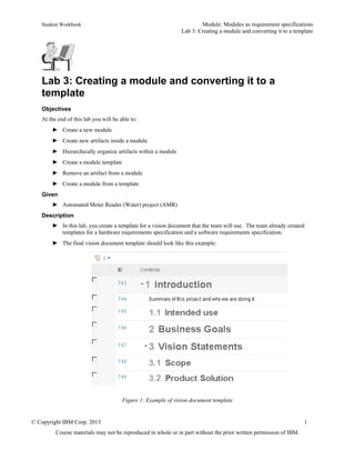 Student Workbook Module: Modules as requirement specifications
Lab 3: Creating a module and converting it to a template
© Copyright IBM Corp. 2013 1
Course materials may not be reproduced in whole or in part without the prior written permission of IBM.
Lab 3: Creating a module and converting it to a
template
Objectives
At the end of this lab you will be able to:
► Create a new module
► Create new artifacts inside a module
► Hierarchically organize artifacts within a module
► Create a module template
► Remove an artifact from a module
► Create a module from a template
Given
► Automated Meter Reader (Water) project (AMR)
Description
► In this lab, you create a template for a vision document that the team will use. The team already created
templates for a hardware requirements specification and a software requirements specification.
► The final vision document template should look like this example:
Figure 1: Example of vision document template
 