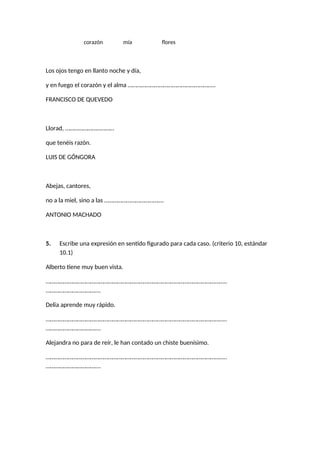 corazón mía flores
Los ojos tengo en llanto noche y día,
y en fuego el corazón y el alma …………………………………………………..
FRANCISCO DE QUEVEDO
Llorad, ……………………………
que tenéis razón.
LUIS DE GÓNGORA
Abejas, cantores,
no a la miel, sino a las ………………………………….
ANTONIO MACHADO
5. Escribe una expresión en sentido figurado para cada caso. (criterio 10, estándar
10.1)
Alberto tiene muy buen vista.
…………………………………………………………………………………………………………..
……………………………….
Delia aprende muy rápido.
…………………………………………………………………………………………………………..
……………………………….
Alejandra no para de reír, le han contado un chiste buenísimo.
…………………………………………………………………………………………………………..
……………………………….
 