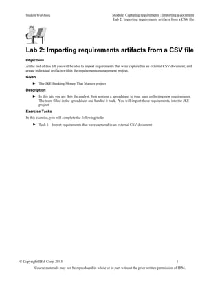 Student Workbook Module: Capturing requirements : importing a document
Lab 2: Importing requirements artifacts from a CSV file
© Copyright IBM Corp. 2013 1
Course materials may not be reproduced in whole or in part without the prior written permission of IBM.
Lab 2: Importing requirements artifacts from a CSV file
Objectives
At the end of this lab you will be able to import requirements that were captured in an external CSV document, and
create individual artifacts within the requirements management project.
Given
► The JKE Banking Money That Matters project
Description
► In this lab, you are Bob the analyst. You sent out a spreadsheet to your team collecting new requirements.
The team filled in the spreadsheet and handed it back. You will import those requirements, into the JKE
project.
Exercise Tasks
In this exercise, you will complete the following tasks:
 Task 1: Import requirements that were captured in an external CSV document
 