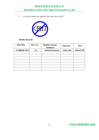 12 www.szledcolor.com
3 Can not be stored in or applied in the acidic sites of PH<7.
Modify Records
Item NO. Rev. No. Modify Content
Summary
Signature Date
LC8805B-1515 01 Initial Document Andy Zhu 2018-07-09
深圳市色彩光电有限公司
Shenzhen LED Color Opto Electronic Co.,ltd
 