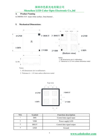 3
www.szledcolor.com
4. Product Naming
LC8805B-1515 mean white surface ,5ma/channel ,
5. Mechanical Dimensions:
Notes:
1. All dimensions are in millimeters.
2. Tolerance is ±0.1mm unless otherwise noted
6. Pin Configuration:
深圳市色彩光电有限公司
Shenzhen LED Color Opto Electronic Co.,ltd
Notes:
1. All dimensions are in millimeters.
2. Tolerance is ±0.1mm unless otherwise noted
IC
4 GND
1 DIN
3 DOUT
2 VDD
(Bottom view)
2 VDD 1 DIN
4 GND 3 DOUT
1 DIN 2 VDD
Top view
NO. Symbol Function description
1 DIN Control data signal input
2 VDD Power supply LED
3 DOUT Control data signal output
4 GND Ground
0.78
3 DOUT 4 GND
 
