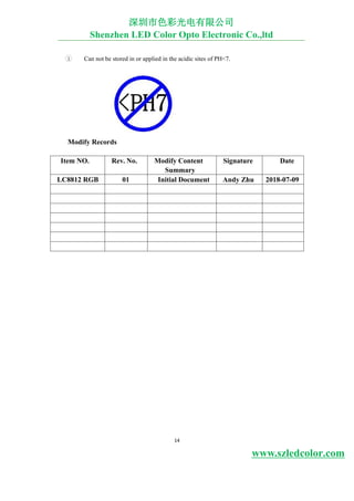 14
3 Can not be stored in or applied in the acidic sites of PH<7.
Modify Records
Item NO. Rev. No. Modify Content
Summary
Signature Date
LC8812 RGB 01 Initial Document Andy Zhu 2018-07-09
深圳市色彩光电有限公司
Shenzhen LED Color Opto Electronic Co.,ltd
www.szledcolor.com
 