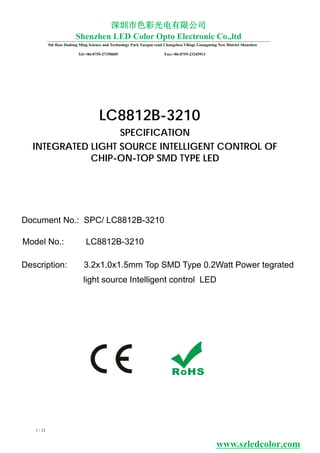 Model No.: LC8812B-3210
Document No.: SPC/ LC8812B-3210
LC8812B-3210
1 / 12
SPECIFICATION
INTEGRATED LIGHT SOURCE INTELLIGENT CONTROL OF
CHIP-ON-TOP SMD TYPE LED
Description: 3.2x1.0x1.5mm Top SMD Type 0.2Watt Power tegrated
light source Intelligent control LED
www.szledcolor.com
5th floor Dadong Ming Science and Technology Park Yuequn road Changzhen Viliage Guangming New District Shenzhen
Tel:+86-0755-27350605 Fax:+86-0755-23245913
深圳市色彩光电有限公司
Shenzhen LED Color Opto Electronic Co.,ltd
 