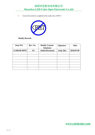 1 2 / 12
3 Can not be stored in or applied in the acidic sites of PH<7.
Modify Records
深圳市色彩光电有限公司
Shenzhen LED Color Opto Electronic Co.,ltd
Item NO. Rev. No. Modify Content
Summary
Signature Date
LC8812B MINI 03 Initial Document Andy Zhu 2018-07-09
www.szledcolor.com
 