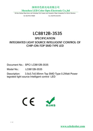 Model No.: LC8812B-3535
Document No.: SPC/ LC8812B-3535
LC8812B-3535
SPECIFICATION
INTEGRATED LIGHT SOURCE INTELLIGENT CONTROL OF
CHIP-ON-TOP SMD TYPE LED
Description: 3.5x3.7x0.95mm Top SMD Type 0.2Watt Power
tegrated light source Intelligent control LED
5th floor Dadong Ming Science and Technology Park Yuequn road Changzhen Viliage Guangming New District Shenzhen
Tel:+86-0755-27350605 Fax:+86-0755-2324-5913
深圳市色彩光电有限公司
Shenzhen LED Color Opto Electronic Co.,ltd
1 / 12
www.szledcolor.com
 