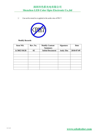 8LC 2 728
1 2 / 12
深圳市色彩光电有限公司
Shenzhen LED Color Opto Electronic Co.,ltd
3 Can not be stored in or applied in the acidic sites of PH<7.
Modify Records
Item NO. Rev. No. Modify Content
Summary
Signature Date
3 RGB 0 Initial Document Andy Zhu 2018-0 -09
www.szledcolor.com
 