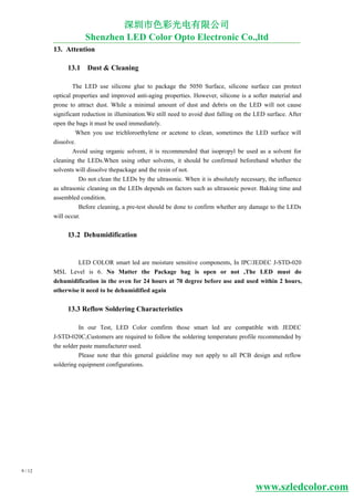 2
3
3
3
3.
9 / 12
1 Attention
1 .1 Dust & Cleaning
The LED use silicone glue to package the 5050 Surface, silicone surface can protect
optical properties and improved anti-aging properties. However, silicone is a softer material and
prone to attract dust. While a minimal amount of dust and debris on the LED will not cause
significant reduction in illumination.We still need to avoid dust falling on the LED surface. After
open the bags it must be used immediately.
When you use trichloroethylene or acetone to clean, sometimes the LED surface will
dissolve.
Avoid using organic solvent, it is recommended that isopropyl be used as a solvent for
cleaning the LEDs.When using other solvents, it should be confirmed beforehand whether the
solvents will dissolve thepackage and the resin of not.
Do not clean the LEDs by the ultrasonic. When it is absolutely necessary, the influence
as ultrasonic cleaning on the LEDs depends on factors such as ultrasonic power. Baking time and
assembled condition.
Before cleaning, a pre-test should be done to confirm whether any damage to the LEDs
will occur.
1 .2 Dehumidification
LED COLOR smart led are moisture sensitive components, In IPC/JEDEC J-STD-020
MSL Level is 6. No Matter the Package bag is open or not ,The LED must do
dehumidification in the oven for 24 hours at 70 degree before use and used within hours,
otherwise it need to be dehumidified again
1 .3 Reflow Soldering Characteristics
In our Test, LED Color comfirm those smart led are compatible with JEDEC
J-STD-020C,Customers are required to follow the soldering temperature profile recommended by
the solder paste manufacturer used.
Please note that this general guideline may not apply to all PCB design and reflow
soldering equipment configurations.
深圳市色彩光电有限公司
Shenzhen LED Color Opto Electronic Co.,ltd
www.szledcolor.com
 