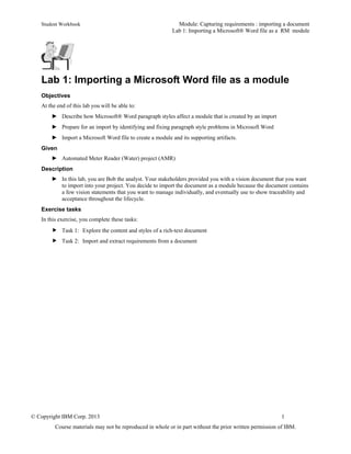 Student Workbook Module: Capturing requirements : importing a document
Lab 1: Importing a Microsoft® Word file as a RM module
© Copyright IBM Corp. 2013 1
Course materials may not be reproduced in whole or in part without the prior written permission of IBM.
Lab 1: Importing a Microsoft Word file as a module
Objectives
At the end of this lab you will be able to:
► Describe how Microsoft® Word paragraph styles affect a module that is created by an import
► Prepare for an import by identifying and fixing paragraph style problems in Microsoft Word
► Import a Microsoft Word file to create a module and its supporting artifacts.
Given
► Automated Meter Reader (Water) project (AMR)
Description
► In this lab, you are Bob the analyst. Your stakeholders provided you with a vision document that you want
to import into your project. You decide to import the document as a module because the document contains
a few vision statements that you want to manage individually, and eventually use to show traceability and
acceptance throughout the lifecycle.
Exercise tasks
In this exercise, you complete these tasks:
 Task 1: Explore the content and styles of a rich-text document
 Task 2: Import and extract requirements from a document
 