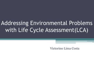 Addressing Environmental Problems
with Life Cycle Assessment(LCA)
Victorino Lima Costa
 
