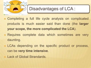 Disadvantages of LCA :
 Completing a full life cycle analysis on complicated
products is much easier said than done (the larger
your scope, the more complicated the LCA).
 Requires complete data which sometimes are very
daunting.
 LCAs depending on the specific product or process,
can be very time intensive.
 Lack of Global Strandards.
 