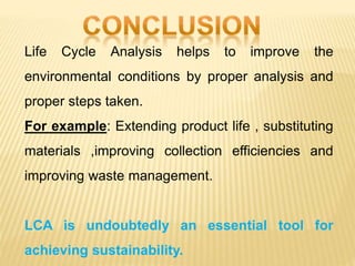 Life Cycle Analysis helps to improve the
environmental conditions by proper analysis and
proper steps taken.
For example: Extending product life , substituting
materials ,improving collection efficiencies and
improving waste management.
LCA is undoubtedly an essential tool for
achieving sustainability.
 