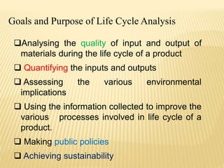 Goals and Purpose of Life Cycle Analysis
Analysing the quality of input and output of
materials during the life cycle of a product
 Quantifying the inputs and outputs
 Assessing the various environmental
implications
 Using the information collected to improve the
various processes involved in life cycle of a
product.
 Making public policies
 Achieving sustainability
 