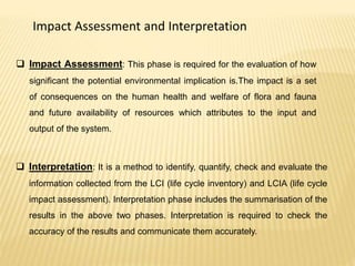 Impact Assessment and Interpretation
 Impact Assessment: This phase is required for the evaluation of how
significant the potential environmental implication is.The impact is a set
of consequences on the human health and welfare of flora and fauna
and future availability of resources which attributes to the input and
output of the system.
 Interpretation: It is a method to identify, quantify, check and evaluate the
information collected from the LCI (life cycle inventory) and LCIA (life cycle
impact assessment). Interpretation phase includes the summarisation of the
results in the above two phases. Interpretation is required to check the
accuracy of the results and communicate them accurately.
 