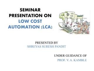 SEMINAR
PRESENTATION ON
LOW COST
AUTOMATION (LCA)
PRESENTED BY
SHREYAS SURESH PANDIT
UNDER GUIDANCE OF
PROF. V. A. KAMBLE
 