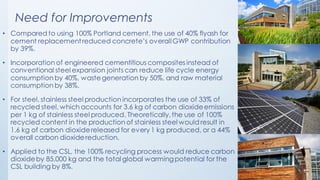 • Compared to using 100% Portland cement, the use of 40% flyash for
cement replacementreduced concrete’s overallGWP contribution
by 39%.
• Incorporation of engineered cementitious composites instead of
conventional steel expansion joints can reduce life cycle energy
consumption by 40%, waste generation by 50%, and raw material
consumption by 38%.
• For steel, stainless steel production incorporates the use of 33% of
recycled steel, which accounts for 3.6 kg of carbon dioxideemissions
per 1 kg of stainless steel produced. Theoretically,the use of 100%
recycled content in the production of stainless steel would result in
1.6 kg of carbon dioxidereleased for every 1 kg produced, or a 44%
overall carbon dioxide reduction.
• Applied to the CSL, the 100% recycling process would reduce carbon
dioxideby 85,000 kg and the total global warmingpotential for the
CSL building by 8%.
Need for Improvements
 