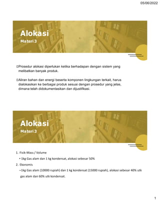 05/06/2022
Alokasi
Materi 3
⮚Prosedur alokasi diperlukan ketika berhadapan dengan sistem yang
melibatkan banyak produk.
⮚Aliran bahan dan energi beserta komponen lingkungan terkait, harus
dialokasikan ke berbagai produk sesuai dengan prosedur yang jelas,
dimana telah didokumentasikan dan dijustifikasi.
1. Fisik-Mass / Volume
• 1kg Gas alam dan 1 kg kondensat, alokasi sebesar 50%
2. Ekonomis
–1kg Gas alam (10000 rupiah) dan 1 kg kondensat (15000 rupiah), alokasi sebesar 40% utk
gas alam dan 60% utk kondensat.
1
Alokasi
Materi 3
 