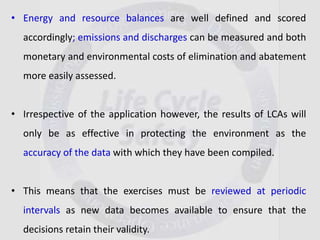 • Energy and resource balances are well defined and scored
accordingly; emissions and discharges can be measured and both
monetary and environmental costs of elimination and abatement
more easily assessed.
• Irrespective of the application however, the results of LCAs will
only be as effective in protecting the environment as the
accuracy of the data with which they have been compiled.
• This means that the exercises must be reviewed at periodic
intervals as new data becomes available to ensure that the
decisions retain their validity.
 
