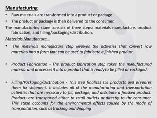 Manufacturing
• Raw materials are transformed into a product or package.
• The product or package is then delivered to the consumer.
The manufacturing stage consists of three steps: materials manufacture, product
fabrication, and filling/packaging/distribution.
Materials Manufacture –
• The materials manufacture step involves the activities that convert raw
materials into a form that can be used to fabricate a finished product.
• Product Fabrication - The product fabrication step takes the manufactured
material and processes it into a product that is ready to be filled or packaged.
• Filling/Packaging/Distribution - This step finalizes the products and prepares
them for shipment. It includes all of the manufacturing and transportation
activities that are necessary to fill, package, and distribute a finished product.
Products are transported either to retail outlets or directly to the consumer.
This stage accounts for the environmental effects caused by the mode of
transportation, such as trucking and shipping
 