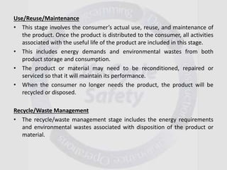 Use/Reuse/Maintenance
• This stage involves the consumer’s actual use, reuse, and maintenance of
the product. Once the product is distributed to the consumer, all activities
associated with the useful life of the product are included in this stage.
• This includes energy demands and environmental wastes from both
product storage and consumption.
• The product or material may need to be reconditioned, repaired or
serviced so that it will maintain its performance.
• When the consumer no longer needs the product, the product will be
recycled or disposed.
Recycle/Waste Management
• The recycle/waste management stage includes the energy requirements
and environmental wastes associated with disposition of the product or
material.
 