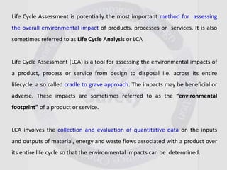 Life Cycle Assessment is potentially the most important method for assessing
the overall environmental impact of products, processes or services. It is also
sometimes referred to as Life Cycle Analysis or LCA
Life Cycle Assessment (LCA) is a tool for assessing the environmental impacts of
a product, process or service from design to disposal i.e. across its entire
lifecycle, a so called cradle to grave approach. The impacts may be beneficial or
adverse. These impacts are sometimes referred to as the “environmental
footprint” of a product or service.
LCA involves the collection and evaluation of quantitative data on the inputs
and outputs of material, energy and waste flows associated with a product over
its entire life cycle so that the environmental impacts can be determined.
 