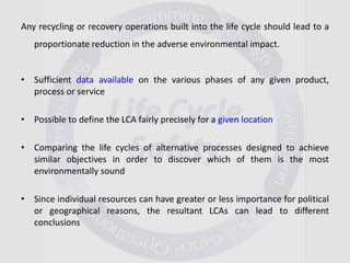 Any recycling or recovery operations built into the life cycle should lead to a
proportionate reduction in the adverse environmental impact.
• Sufficient data available on the various phases of any given product,
process or service
• Possible to define the LCA fairly precisely for a given location
• Comparing the life cycles of alternative processes designed to achieve
similar objectives in order to discover which of them is the most
environmentally sound
• Since individual resources can have greater or less importance for political
or geographical reasons, the resultant LCAs can lead to different
conclusions
 