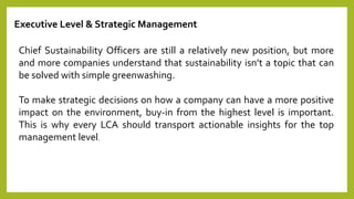 Executive Level & Strategic Management
Chief Sustainability Officers are still a relatively new position, but more
and more companies understand that sustainability isn’t a topic that can
be solved with simple greenwashing.
To make strategic decisions on how a company can have a more positive
impact on the environment, buy-in from the highest level is important.
This is why every LCA should transport actionable insights for the top
management level.
 