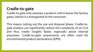 Cradle-to-gate
Cradle-to-gate only assesses a product until it leaves the factory
gates, before it is transported to the consumer.
This means cutting out the use and disposal phase. Cradle-to-
gate analysis can significantly reduce the complexity of an LCA
and thus create insights faster, especially about internal
processes. Cradle-to-gate assessments are often used for
environmental product declarations (EPD).
 