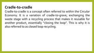 Cradle-to-cradle
Cradle-to-cradle is a concept often referred to within the Circular
Economy. It is a variation of cradle-to-grave, exchanging the
waste stage with a recycling process that makes it reusable for
another product, essentially “closing the loop”. This is why it is
also referred to as closed loop recycling.
 