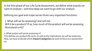 In the first phase of our Life Cycle Assessment, we define what exactly we
want to analyze – and how deep we want to go with our analysis.
Defining our goal and scope serves three very important functions:
1.What will we be assessing? and will not.
Will it be a product? If so, how much of the product will we be assessing
(functional unit)?
2.What system will we be assessing in?
This defines our product life cycle, as well as the implications we will be analyzing.
Also, we have to decide which Impact Categories we want to focus our assessment
on.
 