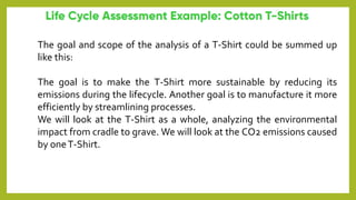 The goal and scope of the analysis of a T-Shirt could be summed up
like this:
The goal is to make the T-Shirt more sustainable by reducing its
emissions during the lifecycle. Another goal is to manufacture it more
efficiently by streamlining processes.
We will look at the T-Shirt as a whole, analyzing the environmental
impact from cradle to grave. We will look at the CO2 emissions caused
by oneT-Shirt.
 