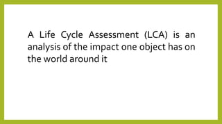 A Life Cycle Assessment (LCA) is an
analysis of the impact one object has on
the world around it
 