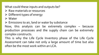 What could these inputs and outputs be?
 Raw materials or resources
 Different types of energy
 Water
 Emissions to air, land or water by substance
Now, this analysis can be extremely complex – because
production processes and the supply chain can be extremely
complex constructs.
This is why the Life Cycle Inventory phase of the Life Cycle
Assessment can take not only a large amount of time but also
often be the most work within an LCA.
 