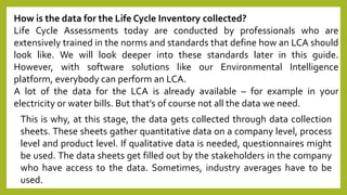 How is the data for the Life Cycle Inventory collected?
Life Cycle Assessments today are conducted by professionals who are
extensively trained in the norms and standards that define how an LCA should
look like. We will look deeper into these standards later in this guide.
However, with software solutions like our Environmental Intelligence
platform, everybody can perform an LCA.
A lot of the data for the LCA is already available – for example in your
electricity or water bills. But that’s of course not all the data we need.
This is why, at this stage, the data gets collected through data collection
sheets. These sheets gather quantitative data on a company level, process
level and product level. If qualitative data is needed, questionnaires might
be used. The data sheets get filled out by the stakeholders in the company
who have access to the data. Sometimes, industry averages have to be
used.
 