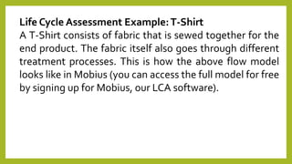 Life Cycle Assessment Example:T-Shirt
A T-Shirt consists of fabric that is sewed together for the
end product. The fabric itself also goes through different
treatment processes. This is how the above flow model
looks like in Mobius (you can access the full model for free
by signing up for Mobius, our LCA software).
 