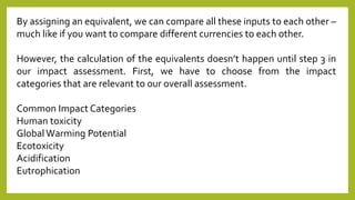 By assigning an equivalent, we can compare all these inputs to each other –
much like if you want to compare different currencies to each other.
However, the calculation of the equivalents doesn’t happen until step 3 in
our impact assessment. First, we have to choose from the impact
categories that are relevant to our overall assessment.
Common Impact Categories
Human toxicity
Global Warming Potential
Ecotoxicity
Acidification
Eutrophication
 