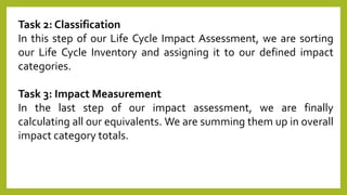 Task 2: Classification
In this step of our Life Cycle Impact Assessment, we are sorting
our Life Cycle Inventory and assigning it to our defined impact
categories.
Task 3: Impact Measurement
In the last step of our impact assessment, we are finally
calculating all our equivalents. We are summing them up in overall
impact category totals.
 