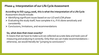 Phase 4: Interpretation of our Life Cycle Assessment
According to ISO 14044:2006, this is what the interpretation of a Life Cycle
Assessment should include:
 Identifying significant issues based on our LCI and LCIA phase
 Evaluating the study itself, how complete it is, if it’s done sensitively and
consistently
 Conclusions, limitations, and recommendations
So, what does that mean exactly?
It means that we have to make sure we collected accurate data and took care of
measuring and analyzing it correctly. Only then we can make recommendations –
otherwise, we would literally be “jumping to conclusions”!
 
