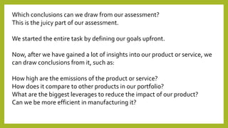 Which conclusions can we draw from our assessment?
This is the juicy part of our assessment.
We started the entire task by defining our goals upfront.
Now, after we have gained a lot of insights into our product or service, we
can draw conclusions from it, such as:
How high are the emissions of the product or service?
How does it compare to other products in our portfolio?
What are the biggest leverages to reduce the impact of our product?
Can we be more efficient in manufacturing it?
 