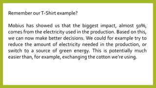 Remember ourT-Shirt example?
Mobius has showed us that the biggest impact, almost 50%,
comes from the electricity used in the production. Based on this,
we can now make better decisions. We could for example try to
reduce the amount of electricity needed in the production, or
switch to a source of green energy. This is potentially much
easier than, for example, exchanging the cotton we’re using.
 