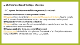 4. LCA Standards and the legal situation
ISO 14000: Environmental Management Standards
ISO 14001: Environmental Management System
ISO 14001 defines the criteria Environmental Management Systems have to comply
with. It ensures that environmental impacts are being measured and improved.
ISO 14021: Environmental Claims and Labels
ISO 14021 defines how specific environmental claims have to be and how they have
to be formulated and documented.
ISO 14040:2006: Life Cycle Assessment Framework
ISO 14040:2006 defined the principles and framework of a Life Cycle Assessment.
Many parts of this article are based on ISO 14040:2006.
 