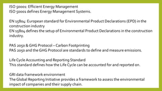 ISO 50001: Efficient Energy Management
ISO 50001 defines Energy Management Systems.
EN 15804: European standard for Environmental Product Declarations (EPD) in the
construction industry
EN 15804 defines the setup of Environmental Product Declarations in the construction
industry.
PAS 2050 & GHG Protocol – Carbon Footprinting
PAS 2050 and the GHG Protocol are standards to define and measure emissions.
Life Cycle Accounting and Reporting Standard
This standard defines how the Life Cycle can be accounted for and reported on.
GRI data framework environment
The Global Reporting Initiative provides a framework to assess the environmental
impact of companies and their supply chain.
 