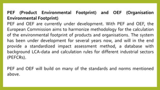 PEF (Product Environmental Footprint) and OEF (Organisation
Environmental Footprint)
PEF and OEF are currently under development. With PEF and OEF, the
European Commission aims to harmonize methodology for the calculation
of the environmental footprint of products and organisations. The system
has been under development for several years now, and will in the end
provide a standardized impact assessment method, a database with
background LCA-data and calculation rules for different industrial sectors
(PEFCRs).
PEF and OEF will build on many of the standards and norms mentioned
above.
 
