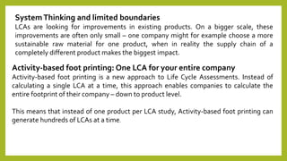 SystemThinking and limited boundaries
LCAs are looking for improvements in existing products. On a bigger scale, these
improvements are often only small – one company might for example choose a more
sustainable raw material for one product, when in reality the supply chain of a
completely different product makes the biggest impact.
Activity-based foot printing: One LCA for your entire company
Activity-based foot printing is a new approach to Life Cycle Assessments. Instead of
calculating a single LCA at a time, this approach enables companies to calculate the
entire footprint of their company – down to product level.
This means that instead of one product per LCA study, Activity-based foot printing can
generate hundreds of LCAs at a time.
 